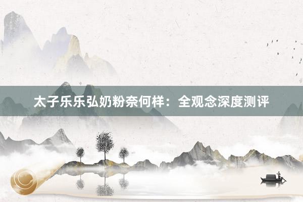 太子乐乐弘奶粉奈何样：全观念深度测评